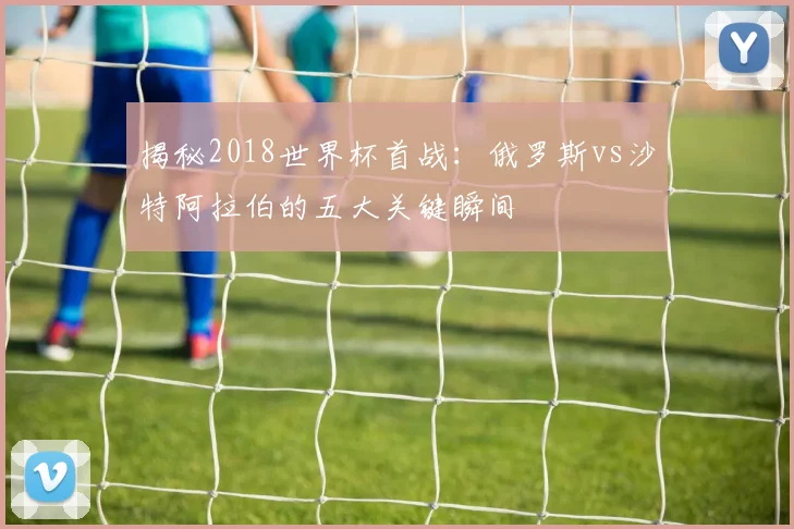 揭秘2018世界杯首战：俄罗斯vs沙特阿拉伯的五大关键瞬间