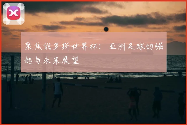 聚焦俄罗斯世界杯：亚洲足球的崛起与未来展望