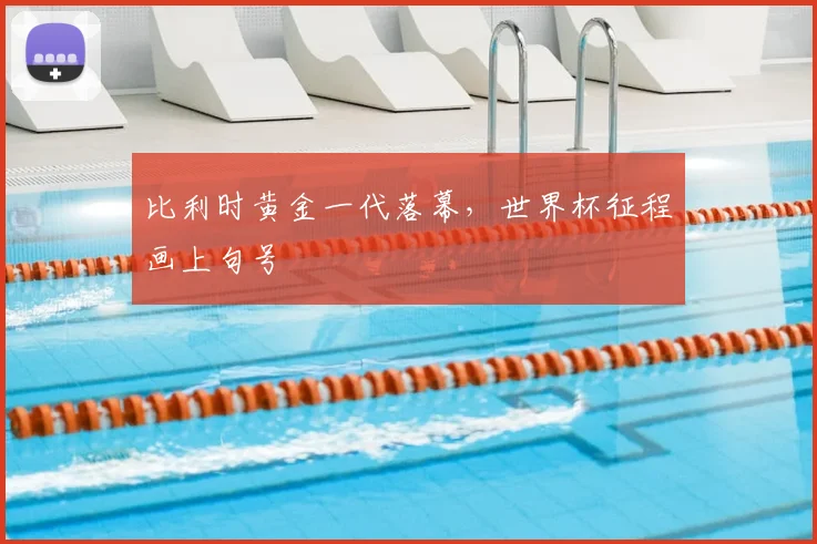 比利时黄金一代落幕,世界杯征程画上句号