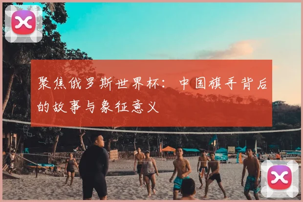 聚焦俄罗斯世界杯:中国旗手背后的故事与象征意义