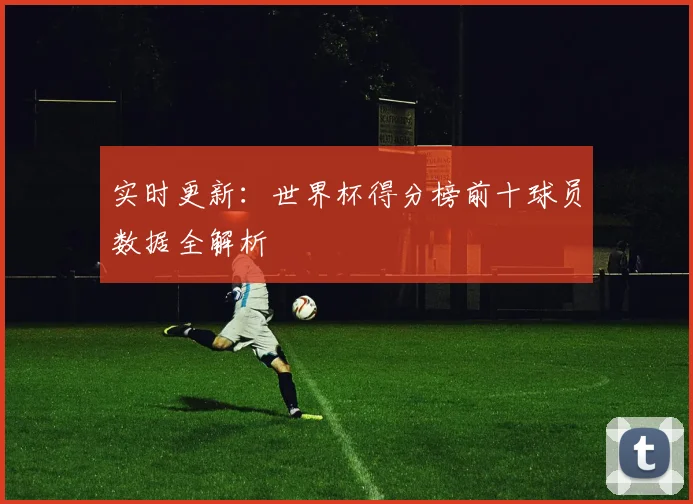 实时更新:世界杯得分榜前十球员数据全解析