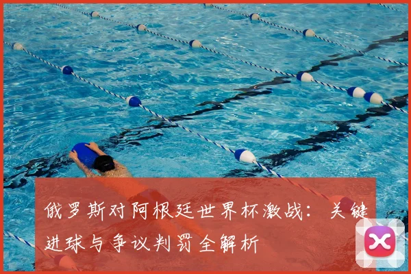 俄罗斯对阿根廷世界杯激战:关键进球与争议判罚全解析