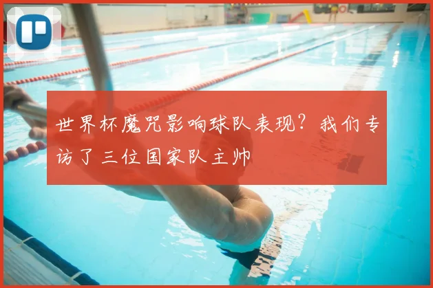 世界杯魔咒影响球队表现？我们专访了三位国家队主帅