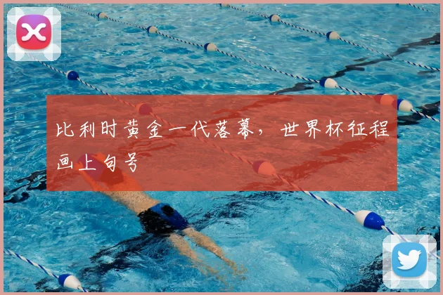 比利时黄金一代落幕,世界杯征程画上句号