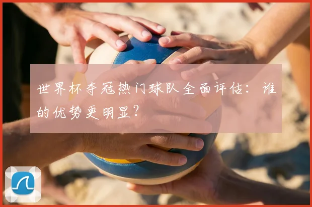 世界杯夺冠热门球队全面评估:谁的优势更明显?