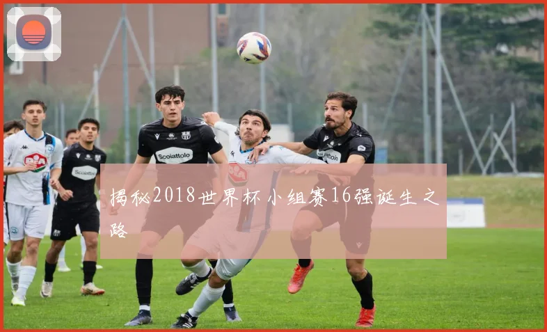揭秘2018世界杯小组赛16强诞生之路