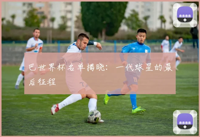 巴世界杯名单揭晓：一代球星的最后征程