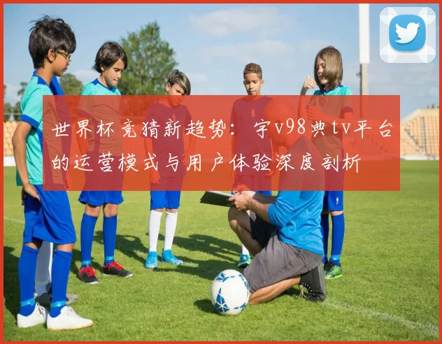 世界杯竞猜新趋势:宇v98典tv平台的运营模式与用户体验深度剖析