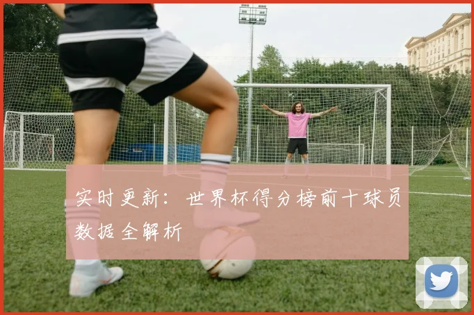 实时更新:世界杯得分榜前十球员数据全解析