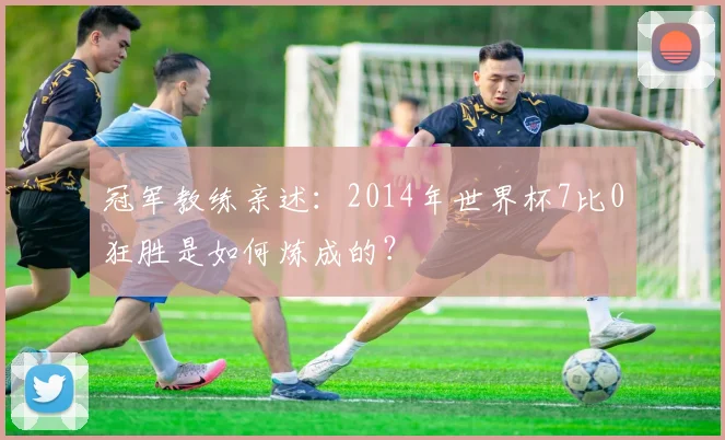 冠军教练亲述:2014年世界杯7比0狂胜是如何炼成的?