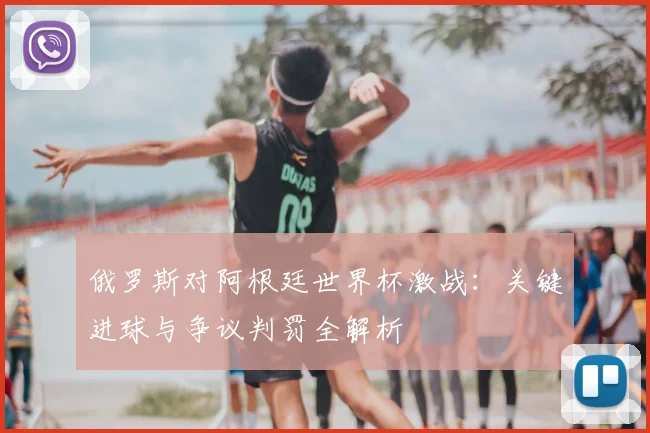 俄罗斯对阿根廷世界杯激战:关键进球与争议判罚全解析