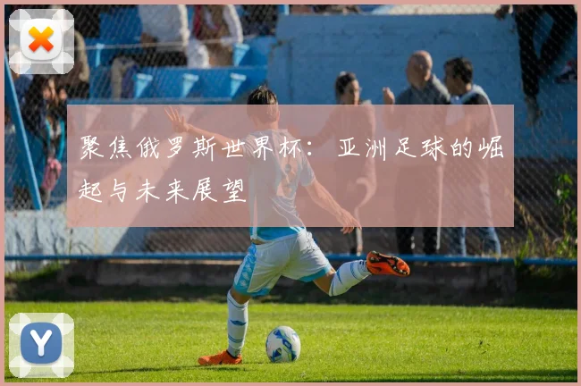 聚焦俄罗斯世界杯：亚洲足球的崛起与未来展望