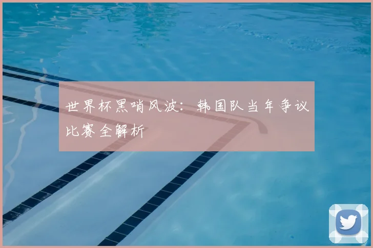 世界杯黑哨风波：韩国队当年争议比赛全解析