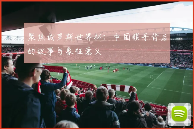聚焦俄罗斯世界杯:中国旗手背后的故事与象征意义