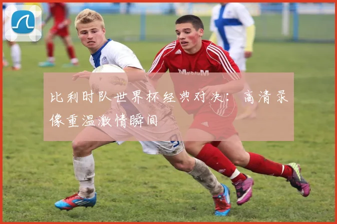 比利时队世界杯经典对决：高清录像重温激情瞬间