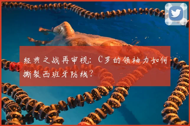 经典之战再审视：C罗的领袖力如何撕裂西班牙防线？