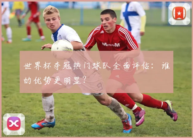 世界杯夺冠热门球队全面评估:谁的优势更明显?