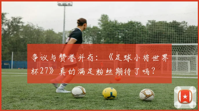 争议与赞誉并存:《足球小将世界杯27》真的满足粉丝期待了吗?