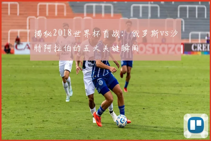 揭秘2018世界杯首战:俄罗斯vs沙特阿拉伯的五大关键瞬间