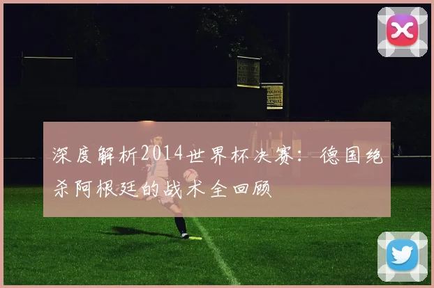 深度解析2014世界杯决赛:德国绝杀阿根廷的战术全回顾