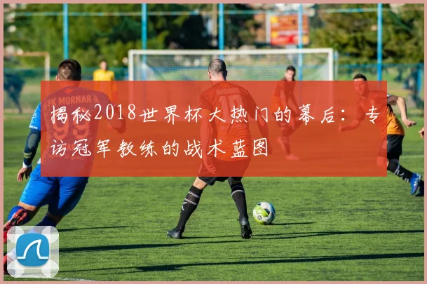 揭秘2018世界杯大热门的幕后：专访冠军教练的战术蓝图
