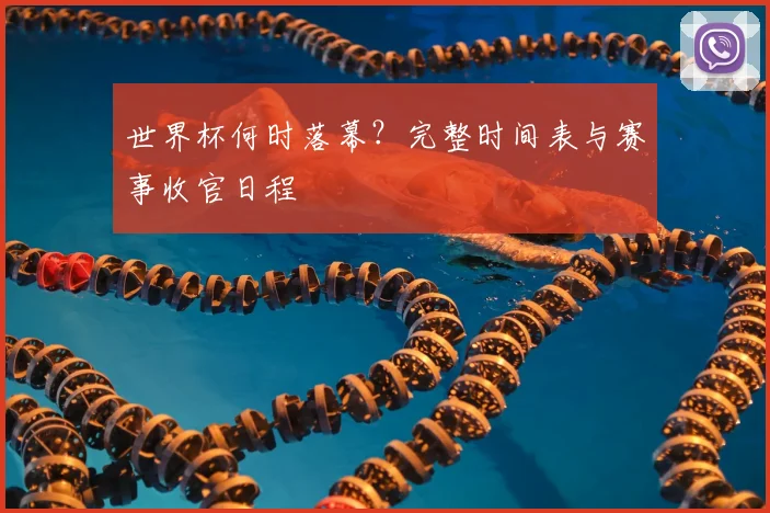 世界杯何时落幕?完整时间表与赛事收官日程