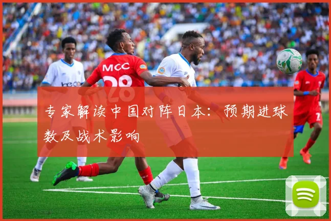 专家解读中国对阵日本：预期进球数及战术影响