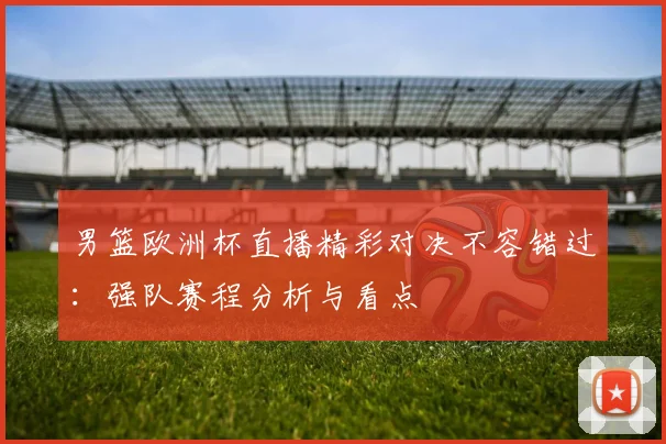 男篮欧洲杯直播精彩对决不容错过：强队赛程分析与看点