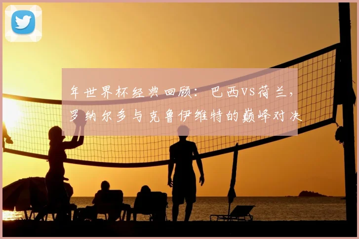 年世界杯经典回顾：巴西vs荷兰，罗纳尔多与克鲁伊维特的巅峰对决