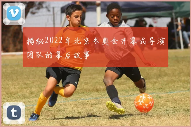 揭秘2022年北京冬奥会开幕式导演团队的幕后故事