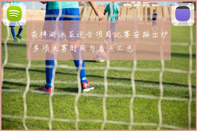花样游泳亚运会项目比赛安排出炉 多项决赛时间与看点汇总