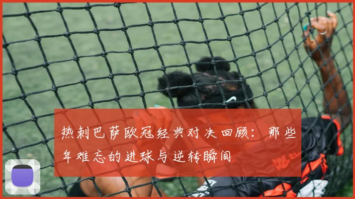 热刺巴萨欧冠经典对决回顾:那些年难忘的进球与逆转瞬间