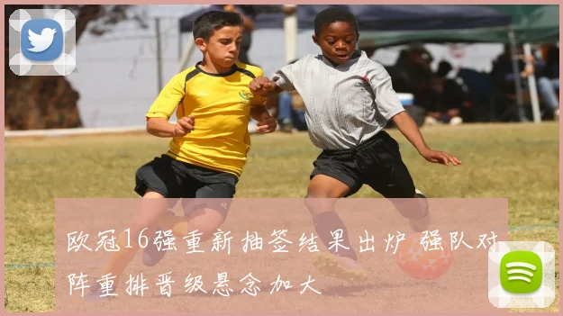 欧冠16强重新抽签结果出炉 强队对阵重排晋级悬念加大