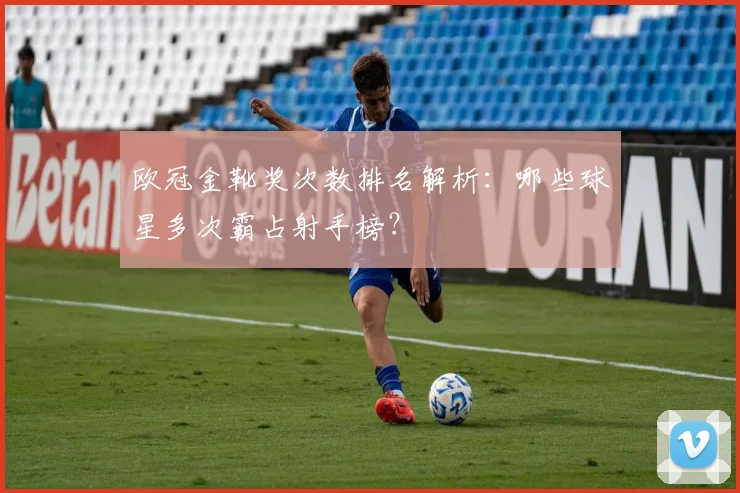 欧冠金靴奖次数排名解析：哪些球星多次霸占射手榜？