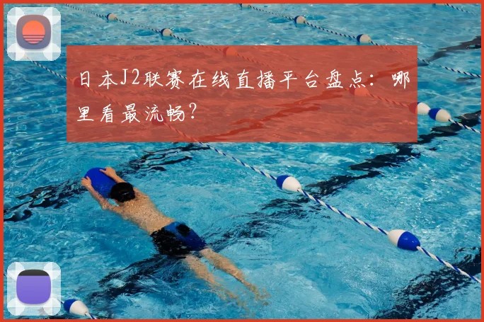 日本J2联赛在线直播平台盘点:哪里看最流畅?