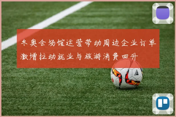 冬奥会场馆运营带动周边企业订单激增拉动就业与旅游消费回升