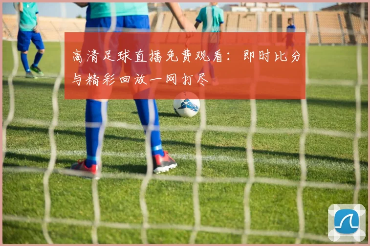 高清足球直播免费观看:即时比分与精彩回放一网打尽