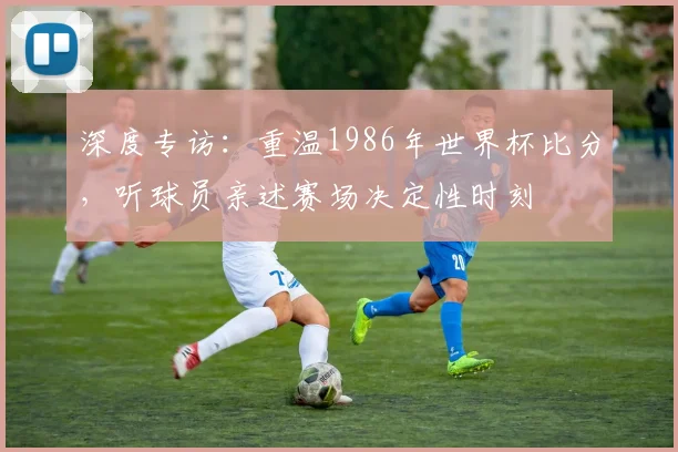 深度专访：重温1986年世界杯比分，听球员亲述赛场决定性时刻